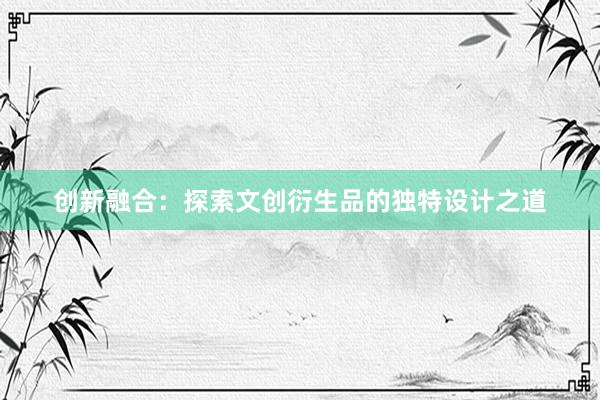 创新融合：探索文创衍生品的独特设计之道